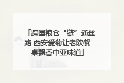 跨国粮仓“链”通丝路 西安爱菊让老陕餐桌飘香中亚味道